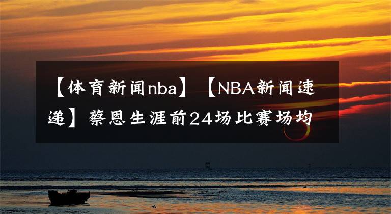 【體育新聞nba】【NBA新聞速遞】蔡恩生涯前24場(chǎng)比賽場(chǎng)均22.5分，1983年以來(lái)僅次于喬丹