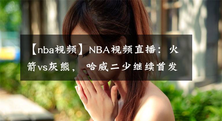 【nba視頻】NBA視頻直播：火箭vs灰熊， 哈威二少繼續(xù)首發(fā)出戰(zhàn)