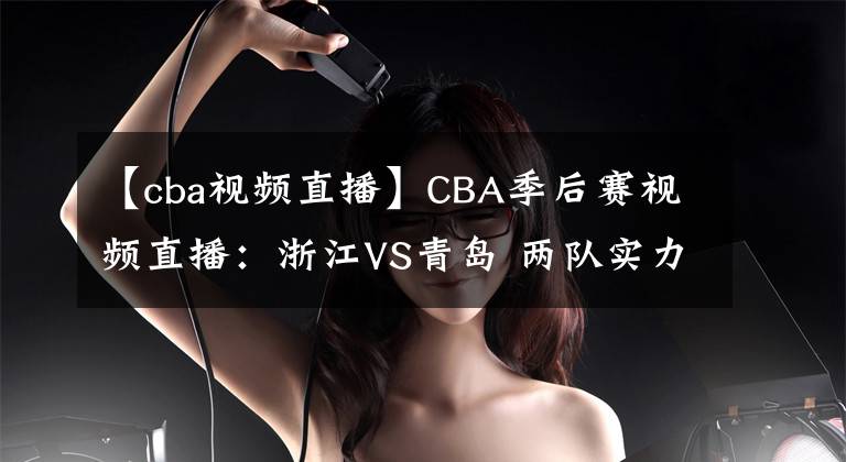 【cba視頻直播】CBA季后賽視頻直播：浙江VS青島 兩隊實力伯仲，黑馬浙江能否晉級？