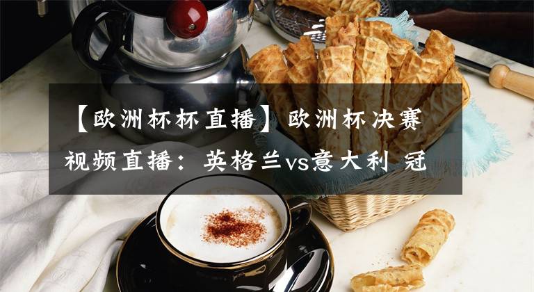 【歐洲杯杯直播】歐洲杯決賽視頻直播：英格蘭vs意大利 冠軍爭奪戰(zhàn)，誰能站上歐洲之巔？