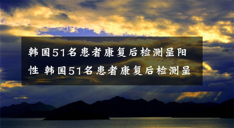 韓國51名患者康復后檢測呈陽性 韓國51名患者康復后檢測呈陽性