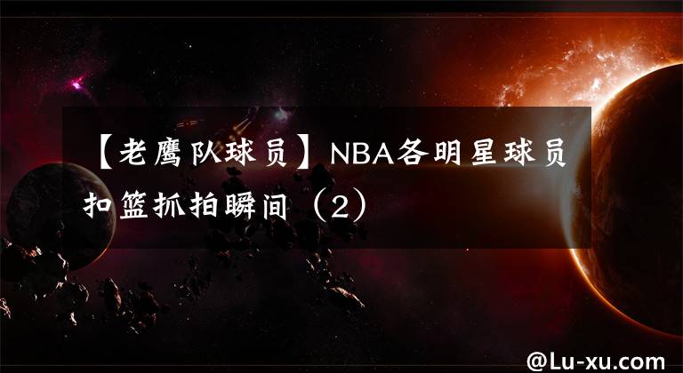 【老鷹隊球員】NBA各明星球員扣籃抓拍瞬間（2）