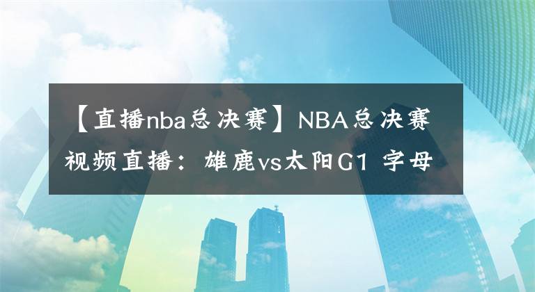 【直播nba總決賽】NBA總決賽視頻直播：雄鹿vs太陽G1 字母哥缺席首戰(zhàn)，保羅欲率隊(duì)奪開門紅