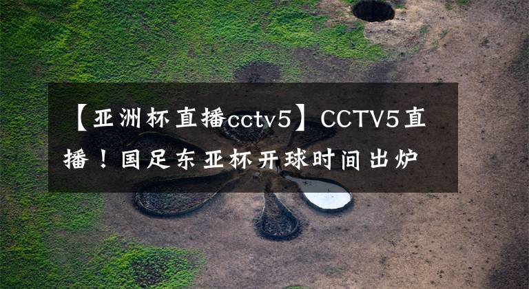 【亞洲杯直播cctv5】CCTV5直播！國(guó)足東亞杯開(kāi)球時(shí)間出爐，5大國(guó)腳領(lǐng)銜，沖擊12年首冠