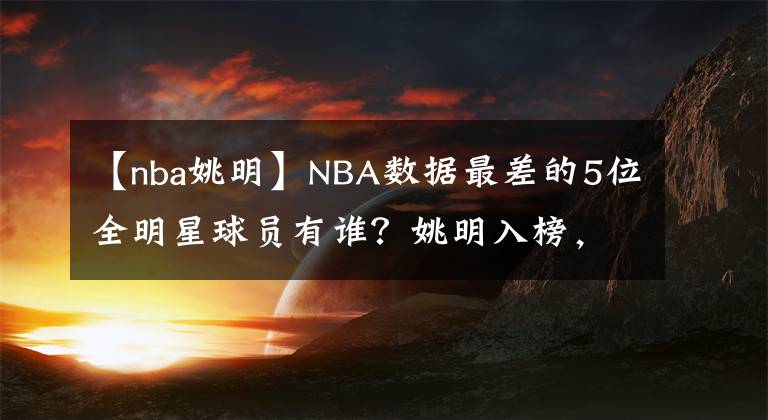 【nba姚明】NBA數(shù)據(jù)最差的5位全明星球員有誰？姚明入榜，神射手也在