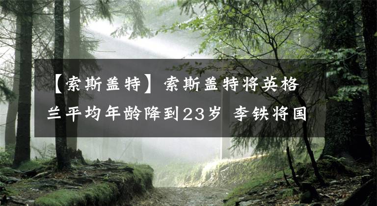 【索斯蓋特】索斯蓋特將英格蘭平均年齡降到23歲 李鐵將國足平均年齡拔到30歲