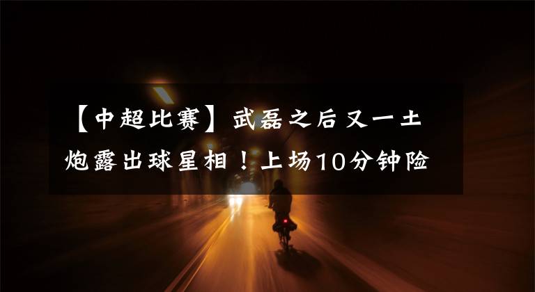 【中超比賽】武磊之后又一土炮露出球星相！上場(chǎng)10分鐘險(xiǎn)些反轉(zhuǎn)比賽，不一般！