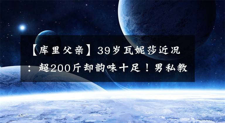 【庫里父親】39歲瓦妮莎近況：超200斤卻韻味十足！男私教如父親呵護一家三口