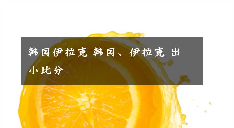 韓國伊拉克 韓國、伊拉克 出小比分