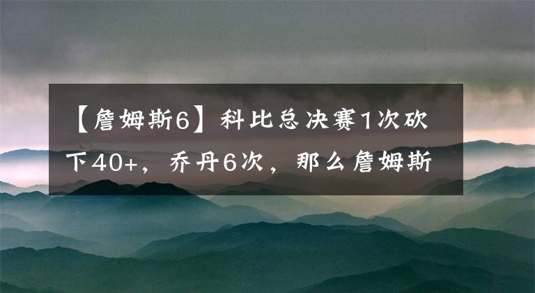 【詹姆斯6】科比總決賽1次砍下40+，喬丹6次，那么詹姆斯呢？沒對比就沒傷害