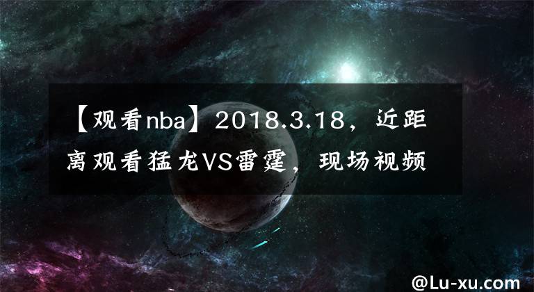 【觀看nba】2018.3.18，近距離觀看猛龍VS雷霆，現(xiàn)場視頻即將來臨！