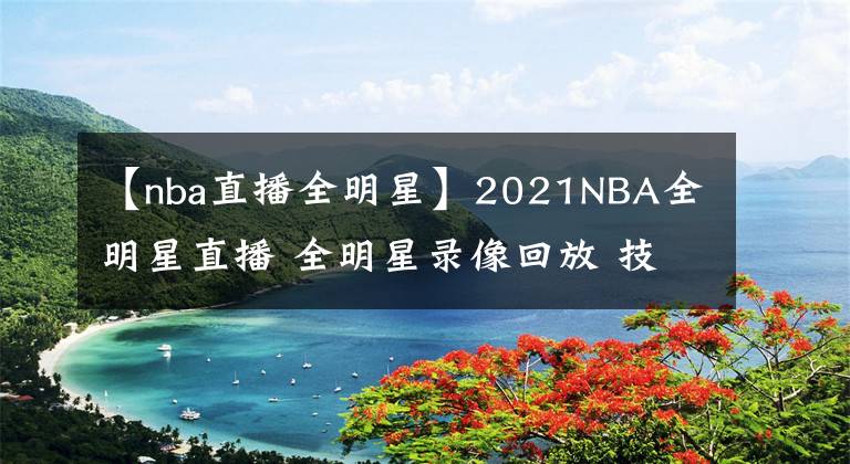 【nba直播全明星】2021NBA全明星直播 全明星錄像回放 技巧大賽三分大賽錄像地址