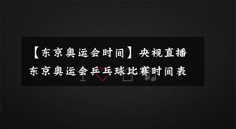 【東京奧運(yùn)會(huì)時(shí)間】央視直播東京奧運(yùn)會(huì)乒乓球比賽時(shí)間表，國乒參賽人員及主要對(duì)手