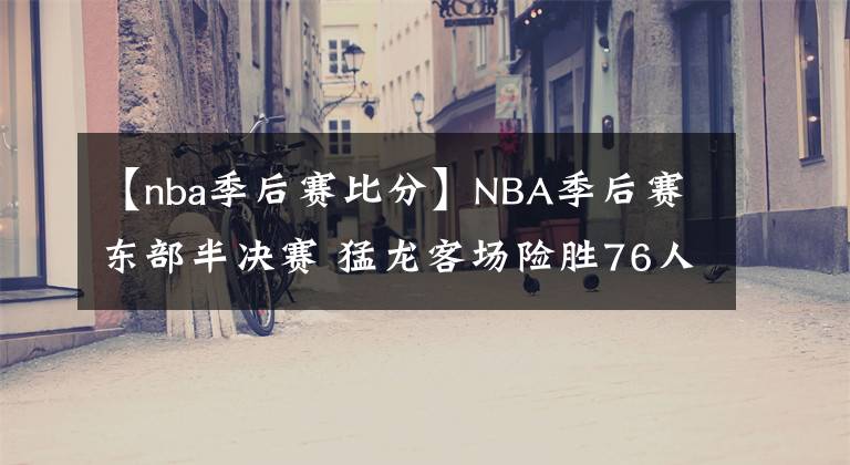 【nba季后賽比分】NBA季后賽東部半決賽 猛龍客場險(xiǎn)勝76人 總比分2-2