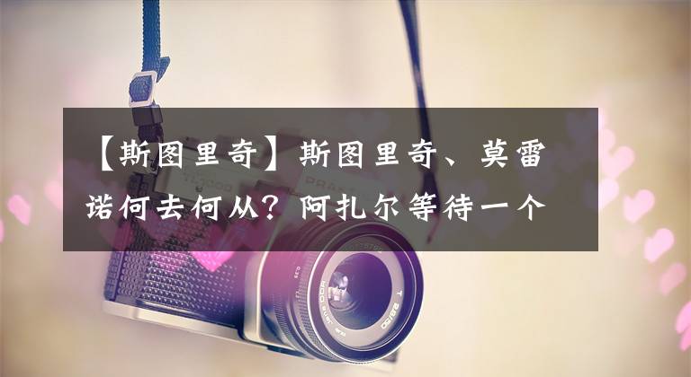 【斯圖里奇】斯圖里奇、莫雷諾何去何從？阿扎爾等待一個(gè)皇馬的官宣