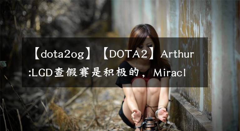 【dota2og】【DOTA2】Arthur:LGD查假賽是積極的，Miracle表示打OG前會回來。