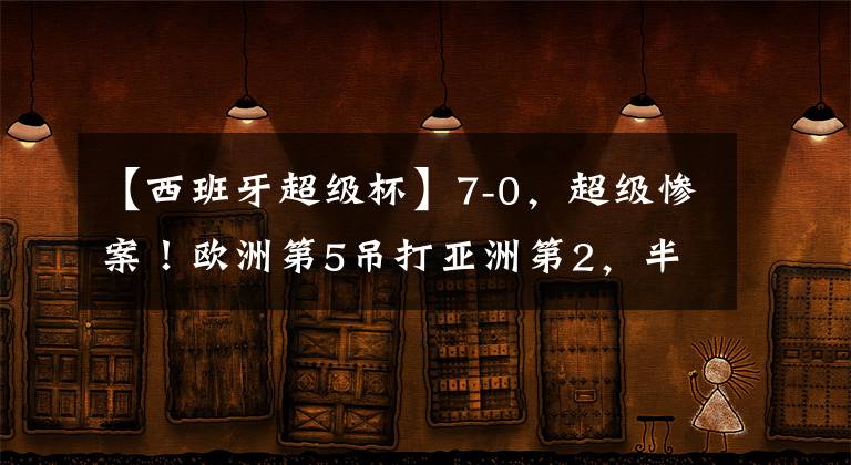 【西班牙超級杯】7-0，超級慘案！歐洲第5吊打亞洲第2，半場狂進6球，中國隊要小心