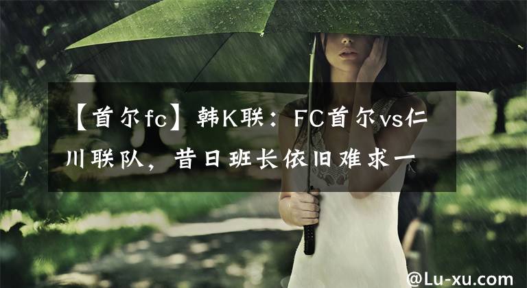 【首爾fc】韓K聯(lián)：FC首爾vs仁川聯(lián)隊，昔日班長依舊難求一勝