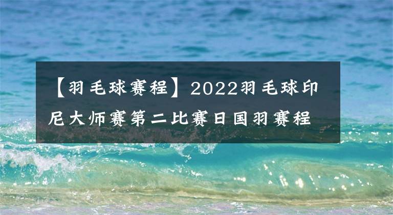 【羽毛球賽程】2022羽毛球印尼大師賽第二比賽日國羽賽程，全員出擊正賽