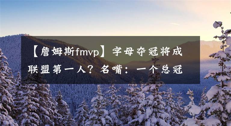 【詹姆斯fmvp】字母奪冠將成聯(lián)盟第一人？名嘴：一個總冠軍+FMVP，將超越詹姆斯、杜蘭特