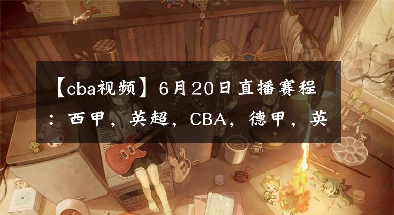 【cba視頻】6月20日直播賽程：西甲，英超，CBA，德甲，英冠，韓K聯直播地址