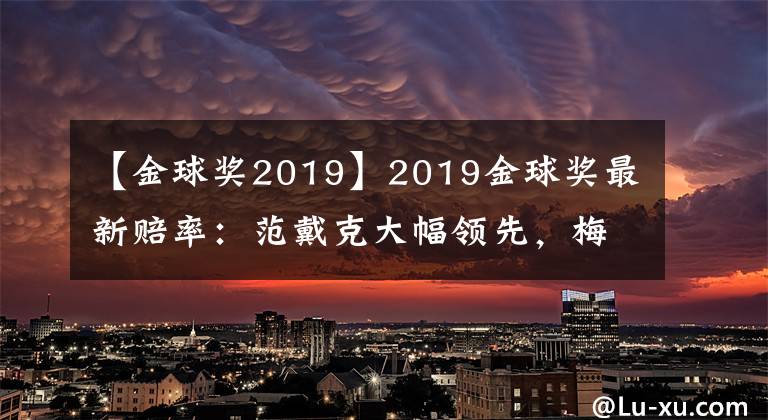 【金球獎2019】2019金球獎最新賠率：范戴克大幅領(lǐng)先，梅西第二，C羅狂追