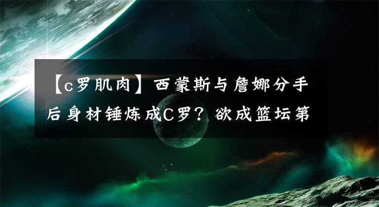 【c羅肌肉】西蒙斯與詹娜分手后身材錘煉成C羅？欲成籃壇第一魔鬼筋肉人？