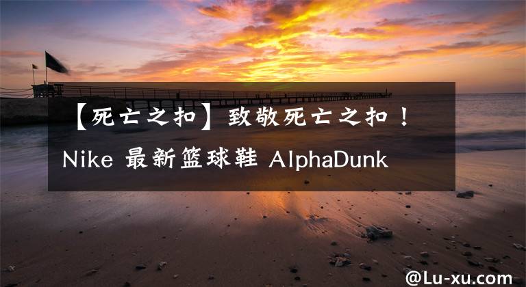 【死亡之扣】致敬死亡之扣！Nike 最新籃球鞋 AlphaDunk 新配色登場(chǎng)