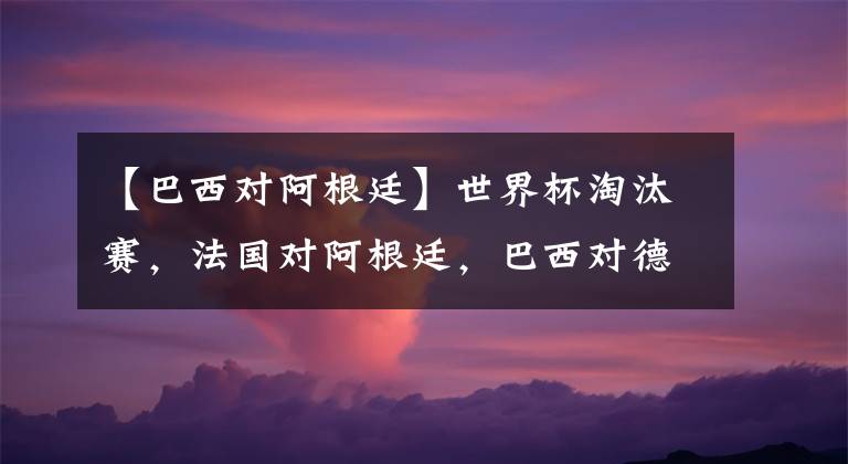 【巴西對阿根廷】世界杯淘汰賽，法國對阿根廷，巴西對德國？想想都激動！