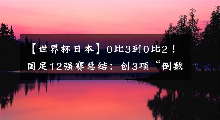 【世界杯日本】0比3到0比2！國(guó)足12強(qiáng)賽總結(jié)：創(chuàng)3項(xiàng)“倒數(shù)第一”，武磊進(jìn)球第一