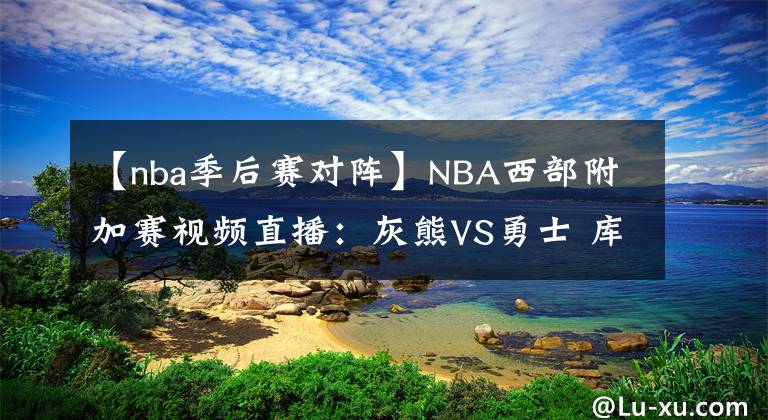 【nba季后賽對陣】NBA西部附加賽視頻直播：灰熊VS勇士 庫里對陣莫蘭特，誰能拿到季后賽門票？