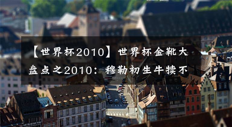 【世界杯2010】世界杯金靴大盤點之2010：穆勒初生牛犢不怕虎，未來有望成歷史金靴