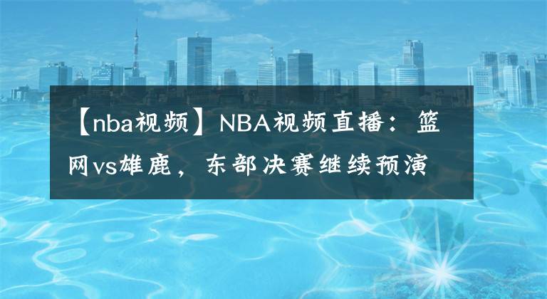 【nba視頻】NBA視頻直播：籃網(wǎng)vs雄鹿，東部決賽繼續(xù)預(yù)演？