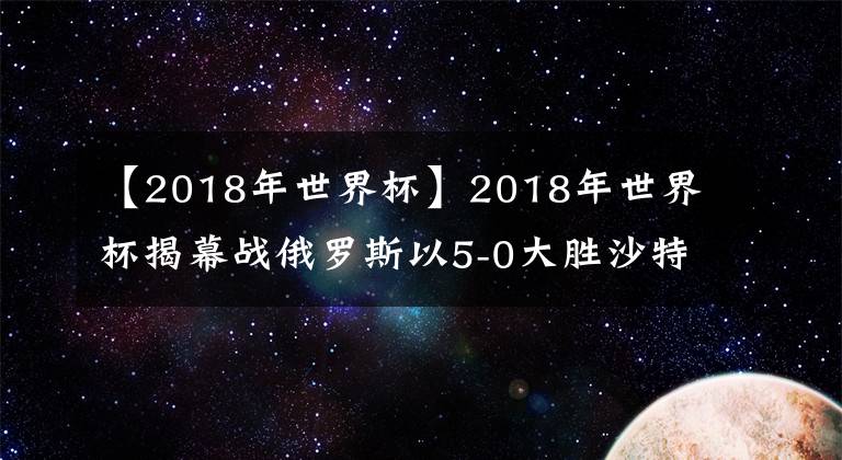 【2018年世界杯】2018年世界杯揭幕戰(zhàn)俄羅斯以5-0大勝沙特