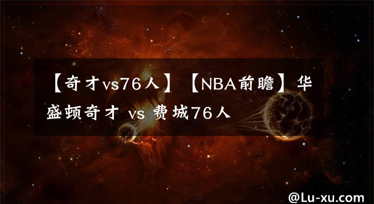 【奇才vs76人】【NBA前瞻】華盛頓奇才 vs 費(fèi)城76人