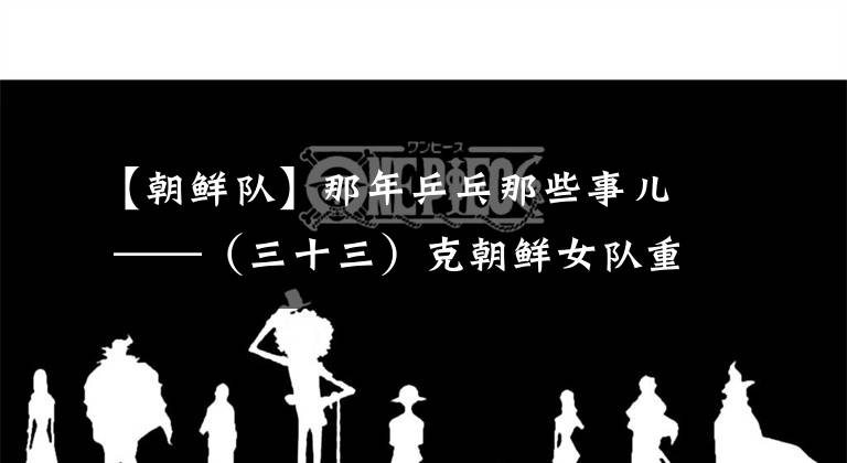 【朝鮮隊】那年乒乓那些事兒 ——（三十三）克朝鮮女隊重登皇座 戰(zhàn)瑞典男隊功虧一簣