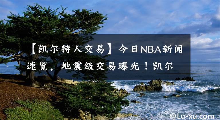 【凱爾特人交易】今日NBA新聞速覽，地震級(jí)交易曝光！凱爾特人送出海沃德?lián)Q莊神 反超雄鹿就為沖冠