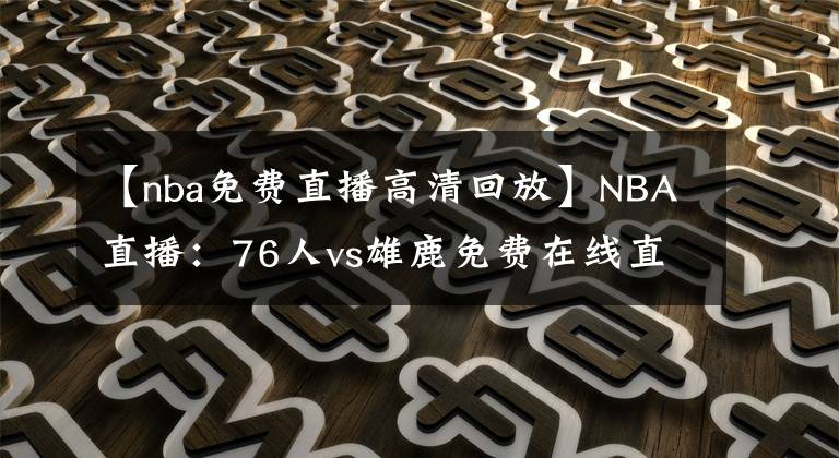 【nba免費直播高清回放】NBA直播：76人vs雄鹿免費在線直播 附全場錄像回放地址！