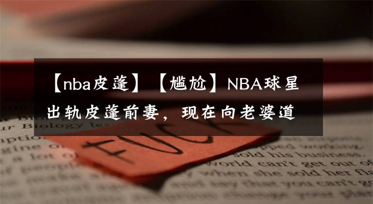 【nba皮蓬】【尷尬】NBA球星出軌皮蓬前妻，現(xiàn)在向老婆道歉要回歸家庭