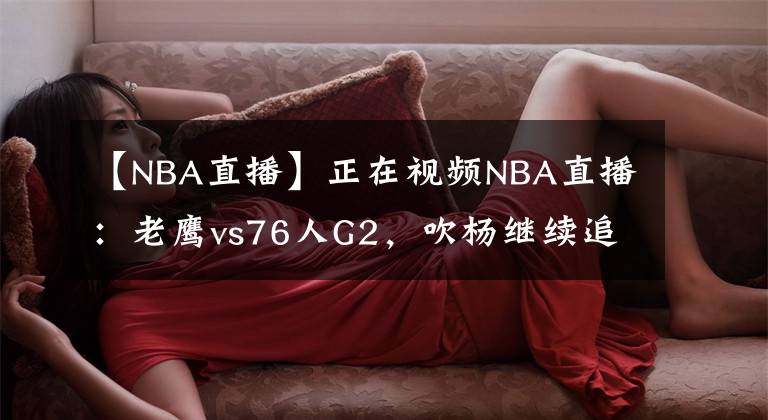 【NBA直播】正在視頻NBA直播：老鷹vs76人G2，吹楊繼續(xù)追趕客場(chǎng)歷史紀(jì)錄