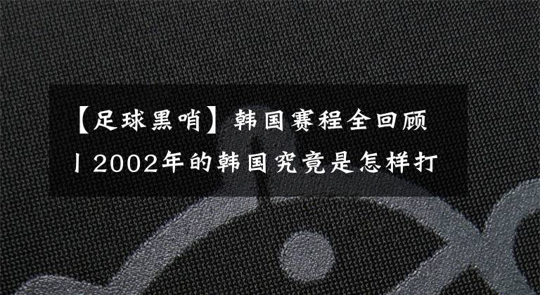 【足球黑哨】韓國賽程全回顧丨2002年的韓國究竟是怎樣打進(jìn)四強(qiáng)的