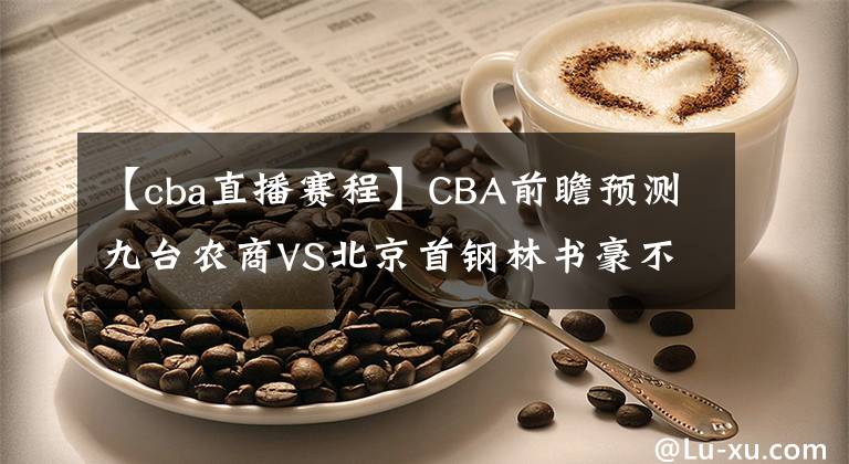 【cba直播賽程】CBA前瞻預(yù)測九臺農(nóng)商VS北京首鋼林書豪不忍了！CBA直播賽程