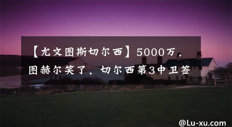 【尤文圖斯切爾西】5000萬，圖赫爾笑了，切爾西第3中衛(wèi)簽，與巴薩競爭，球員愿轉(zhuǎn)會(huì)