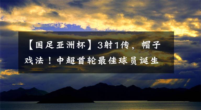 【國足亞洲杯】3射1傳，帽子戲法！中超首輪最佳球員誕生，成國足亞洲杯新希望