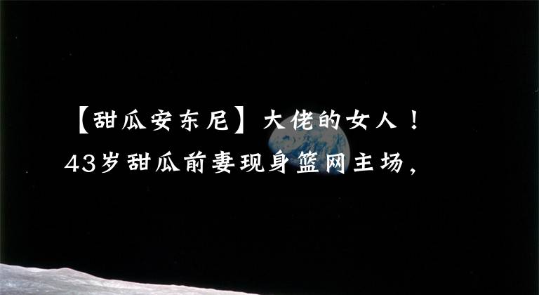 【甜瓜安東尼】大佬的女人！43歲甜瓜前妻現(xiàn)身籃網(wǎng)主場，難道要和安東尼重歸于好