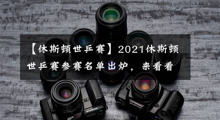 【休斯頓世乒賽】2021休斯頓世乒賽參賽名單出爐，來(lái)看看都有誰(shuí)