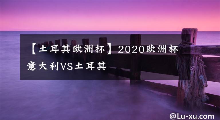 【土耳其歐洲杯】2020歐洲杯意大利VS土耳其