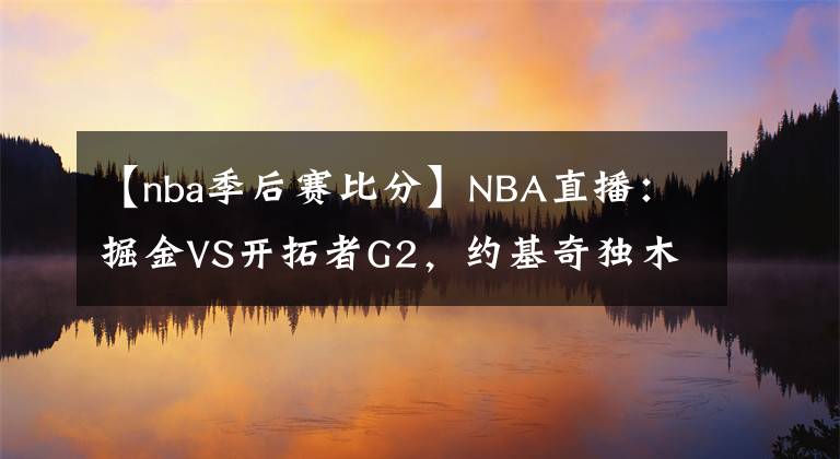 【nba季后賽比分】NBA直播：掘金VS開拓者G2，約基奇獨(dú)木難支，掘金能否扳平比分？