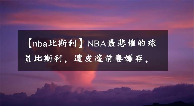 【nba比斯利】NBA最悲催的球員比斯利，遭皮蓬前妻嫌棄，妻離子散，78天出獄了