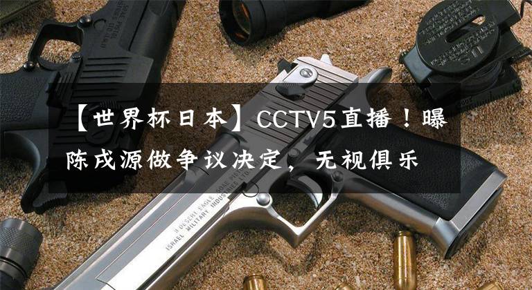 【世界杯日本】CCTV5直播！曝陳戌源做爭議決定，無視俱樂部，國足底線拿第三名